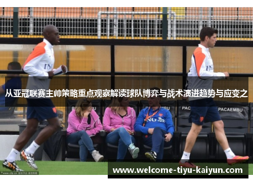 从亚冠联赛主帅策略重点观察解读球队博弈与战术演进趋势与应变之