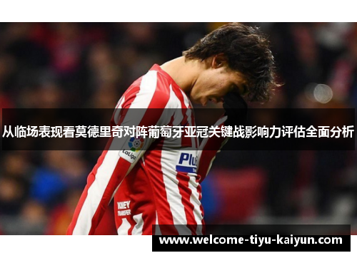 从临场表现看莫德里奇对阵葡萄牙亚冠关键战影响力评估全面分析 从临场表现看莫德里奇对阵葡萄牙亚冠关键战影响力评估全面分析