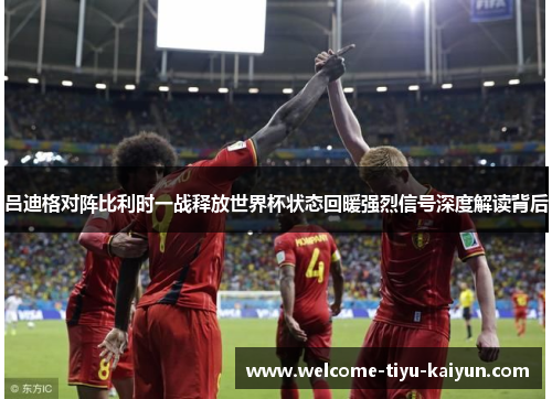 吕迪格对阵比利时一战释放世界杯状态回暖强烈信号深度解读背后
