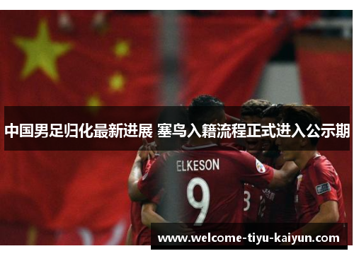 中国男足归化最新进展 塞鸟入籍流程正式进入公示期 中国男足归化最新进展 塞鸟入籍流程正式进入公示期