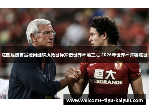 法国足协官宣德尚继续执教目标冲击世界杯第三冠 2026年世界杯阵容瞩目 法国足协官宣德尚继续执教目标冲击世界杯第三冠 2026年世界杯阵容瞩目