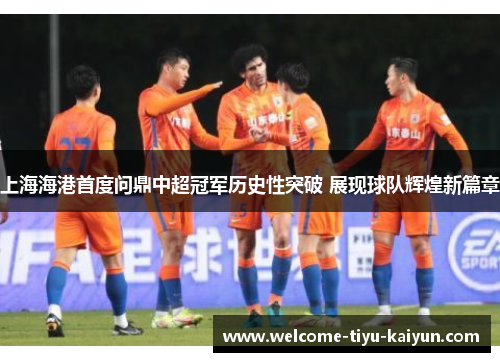 上海海港首度问鼎中超冠军历史性突破 展现球队辉煌新篇章