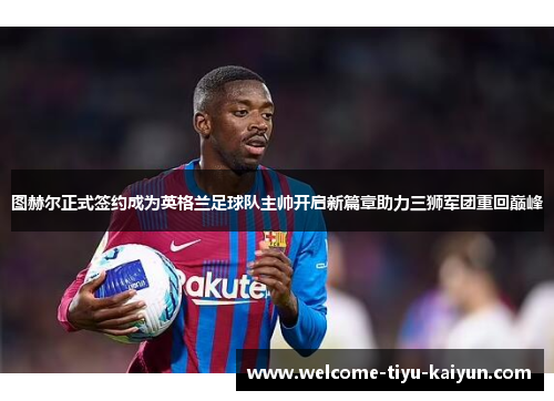 图赫尔正式签约成为英格兰足球队主帅开启新篇章助力三狮军团重回巅峰 图赫尔正式签约成为英格兰足球队主帅开启新篇章助力三狮军团重回巅峰