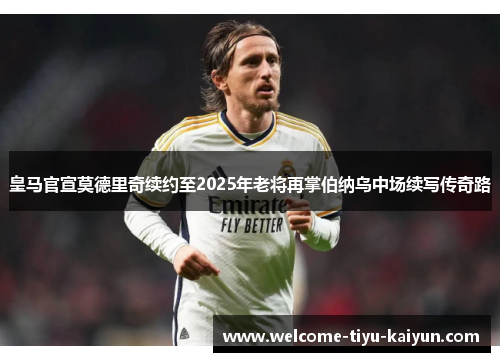 皇马官宣莫德里奇续约至2025年老将再掌伯纳乌中场续写传奇路