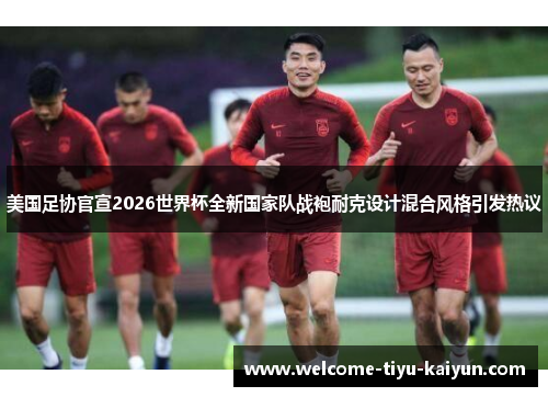 美国足协官宣2026世界杯全新国家队战袍耐克设计混合风格引发热议