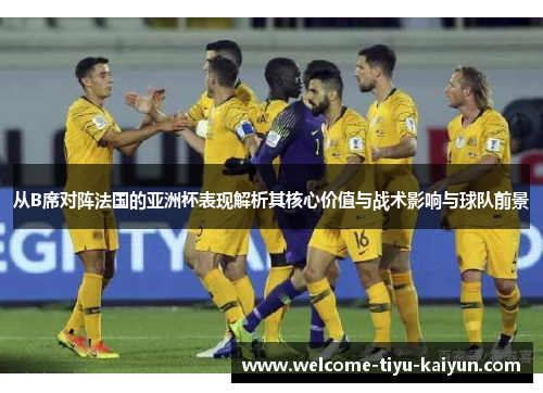 从B席对阵法国的亚洲杯表现解析其核心价值与战术影响与球队前景