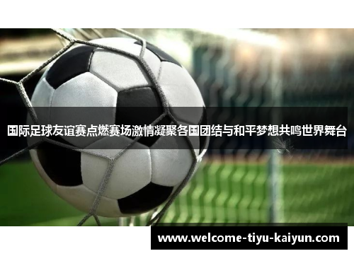 国际足球友谊赛点燃赛场激情凝聚各国团结与和平梦想共鸣世界舞台