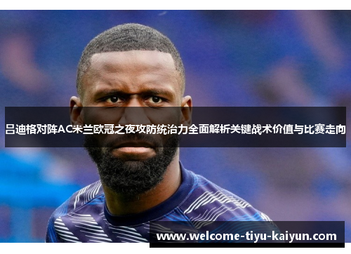 吕迪格对阵AC米兰欧冠之夜攻防统治力全面解析关键战术价值与比赛走向